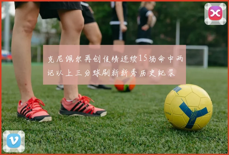 克尼佩尔再创佳绩连续15场命中两记以上三分球刷新新秀历史纪录
