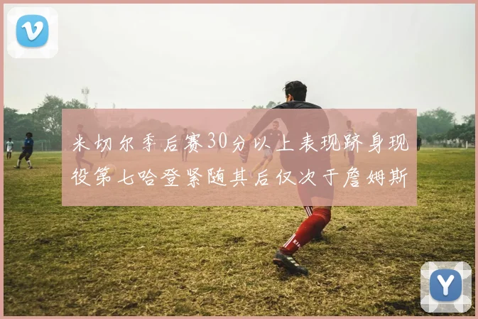 米切尔季后赛30分以上表现跻身现役第七哈登紧随其后仅次于詹姆斯杜兰特库里