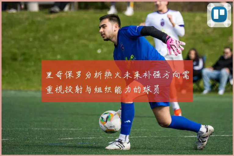 里奇保罗分析热火未来补强方向需重视投射与组织能力的球员