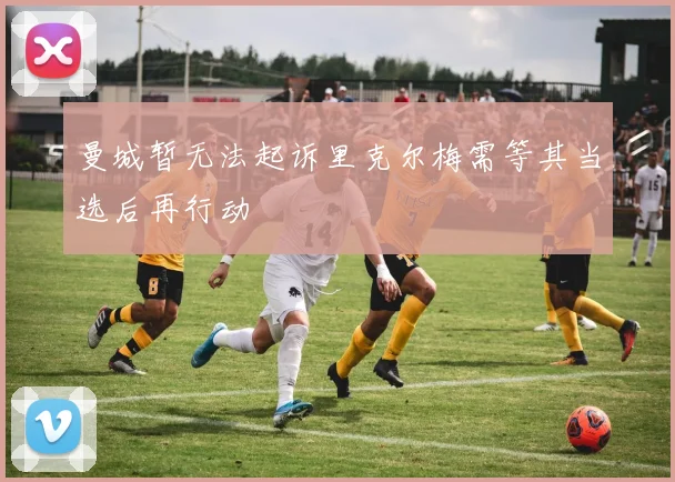 曼城暂无法起诉里克尔梅需等其当选后再行动