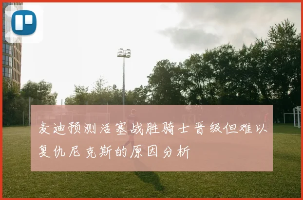 麦迪预测活塞战胜骑士晋级但难以复仇尼克斯的原因分析