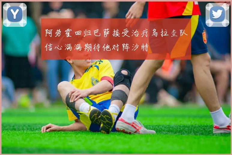 阿劳霍回归巴萨接受治疗乌拉圭队信心满满期待他对阵沙特