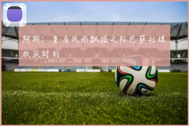 阿斯：皇马风雨飘摇之际巴萨社媒欢庆时刻