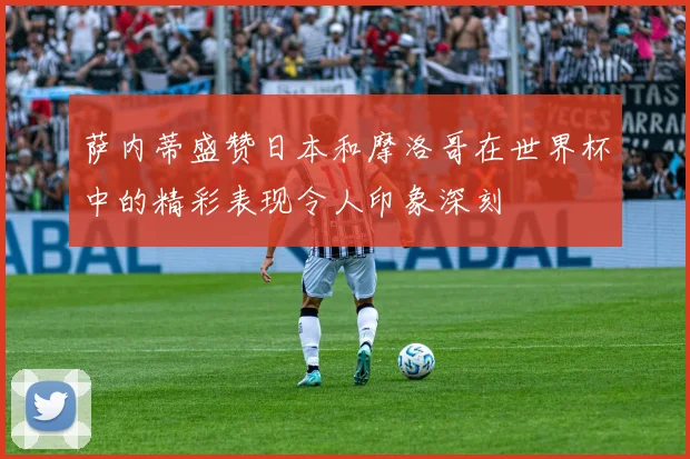 萨内蒂盛赞日本和摩洛哥在世界杯中的精彩表现令人印象深刻