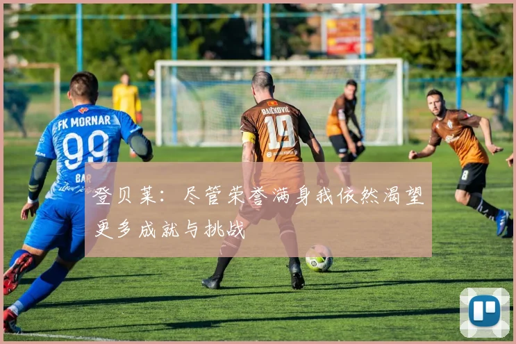 登贝莱：尽管荣誉满身我依然渴望更多成就与挑战