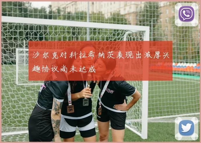 沙尔克对科拉希纳茨表现出浓厚兴趣协议尚未达成
