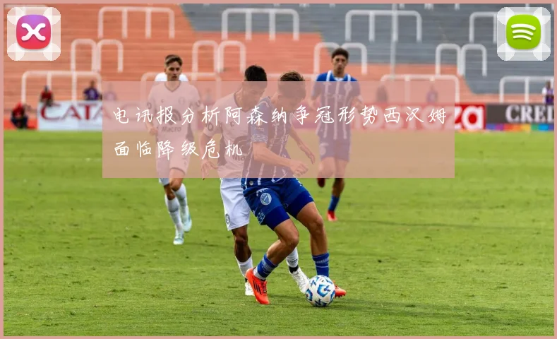 电讯报分析阿森纳争冠形势西汉姆面临降级危机