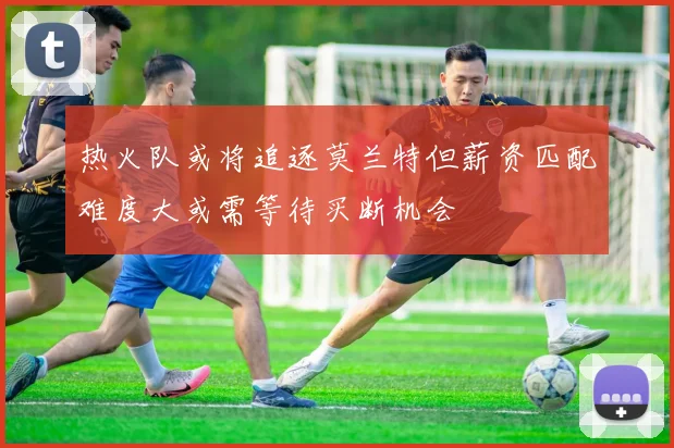 热火队或将追逐莫兰特但薪资匹配难度大或需等待买断机会